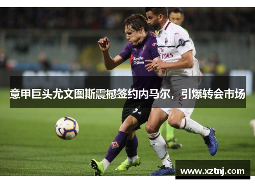 意甲巨头尤文图斯震撼签约内马尔，引爆转会市场